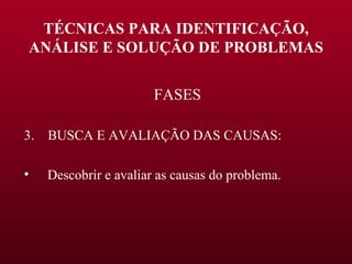 TÉCNICAS PARA IDENTIFICAÇÃO, ANÁLISE E SOLUÇÃO DE PROBLEMAS FASES 3.  BUSCA E AVALIAÇÃO DAS CAUSAS: Descobrir e avaliar as causas do problema. 