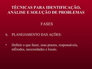 TÉCNICAS PARA IDENTIFICAÇÃO, ANÁLISE E SOLUÇÃO DE PROBLEMAS FASES 6.  PLANEJAMENTO DAS AÇÕES: Definir o que fazer, seus prazos, responsáveis, métodos, necessidades e locais. 