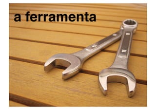 a ferramenta!
 