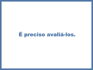 É preciso avaliá-los. 