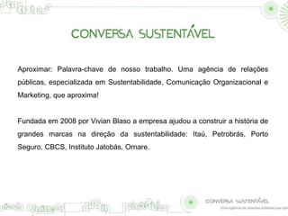 Aproximar: Palavra-chave de nosso trabalho. Uma agência de relações 
públicas, especializada em Sustentabilidade, Comunicação Organizacional e 
Marketing, que aproxima! 
Fundada em 2008 por Vivian Blaso a empresa ajudou a construir a história de 
grandes marcas na direção da sustentabilidade: Itaú, Petrobrás, Porto 
Seguro, CBCS, Instituto Jatobás, Ornare. 
 