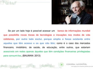 Se por um lado hoje é possível acessar um banco de informações mundial 
que possibilita novas trocas de tecnologias e inovações nos modos de vida 
cotidianos, por outro lado exclui, porque amplia o fosso existente entre 
aqueles que têm acesso e os que não têm; como é o caso dos mercados 
financeiro, imobiliário, de saúde, de educação, entre outros, que estariam 
acessíveis em redes apenas àqueles que têm condições financeiras privilegiadas 
para consumi-los, (BAUMAN: 2013) 
 