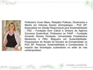 Professora Vivian Blaso, Relações Públicas, Doutoranda e 
Mestre em Ciências Sociais (Antropologia) - PUC SP; 
Especialista em Gestão Responsável para Sustentabilidade 
- FDC - Fundação Dom Cabral e Diretora da Agência 
Conversa Sustentável. Professora na FAAP - Fundação 
Armando Álvares Penteado, Universidade Presbiteriana 
Mackenzie e FMU. Blogueira em Sustentabilidade. 
Pesquisadora do Núcleo de Estudos da Complexidade na 
PUC SP. Pesquisa: Sustentabilidade e Complexidade: O 
impacto das tecnologias sustentáveis no estilo de vida 
contemporâneo. 
 
