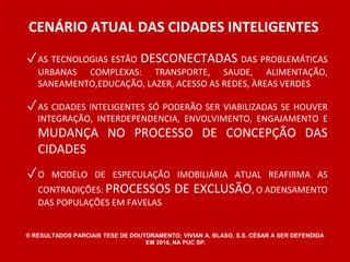 CENÁRIO ATUAL DAS CIDADES INTELIGENTES 
✓AS TECNOLOGIAS ESTÃO DESCONECTADAS DAS PROBLEMÁTICAS 
URBANAS COMPLEXAS: TRANSPORTE, SAUDE, ALIMENTAÇÃO, 
SANEAMENTO,EDUCAÇÃO, LAZER, ACESSO AS REDES, ÀREAS VERDES 
✓AS CIDADES INTELIGENTES SÓ PODERÃO SER VIABILIZADAS SE HOUVER 
INTEGRAÇÃO, INTERDEPENDENCIA, ENVOLVIMENTO, ENGAJAMENTO E 
MUDANÇA NO PROCESSO DE CONCEPÇÃO DAS 
CIDADES 
✓O MODELO DE ESPECULAÇÃO IMOBILIÁRIA ATUAL REAFIRMA AS 
CONTRADIÇÕES: PROCESSOS DE EXCLUSÃO, O ADENSAMENTO 
DAS POPULAÇÕES EM FAVELAS 
® RESULTADOS PARCIAIS TESE DE DOUTORAMENTO: VIVIAN A. BLASO. S.S. CÉSAR A SER DEFENDIDA 
EM 2016, NA PUC SP. 
 