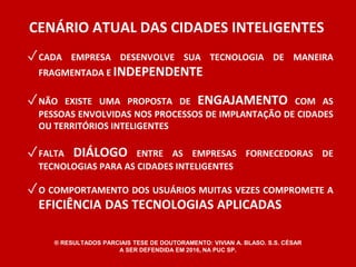 CENÁRIO ATUAL DAS CIDADES INTELIGENTES 
✓CADA EMPRESA DESENVOLVE SUA TECNOLOGIA DE MANEIRA 
FRAGMENTADA E INDEPENDENTE 
✓NÃO EXISTE UMA PROPOSTA DE ENGAJAMENTO COM AS 
PESSOAS ENVOLVIDAS NOS PROCESSOS DE IMPLANTAÇÃO DE CIDADES 
OU TERRITÓRIOS INTELIGENTES 
✓FALTA DIÁLOGO ENTRE AS EMPRESAS FORNECEDORAS DE 
TECNOLOGIAS PARA AS CIDADES INTELIGENTES 
✓O COMPORTAMENTO DOS USUÁRIOS MUITAS VEZES COMPROMETE A 
EFICIÊNCIA DAS TECNOLOGIAS APLICADAS 
® RESULTADOS PARCIAIS TESE DE DOUTORAMENTO: VIVIAN A. BLASO. S.S. CÉSAR 
A SER DEFENDIDA EM 2016, NA PUC SP. 
 