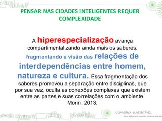 PENSAR NAS CIDADES INTELIGENTES REQUER 
COMPLEXIDADE 
A hiperespecialização avança 
compartimentalizando ainda mais os saberes, 
fragmentando a visão das relações de 
interdependências entre homem, 
natureza e cultura. Essa fragmentação dos 
saberes promoveu a separação entre disciplinas, que 
por sua vez, oculta as conexões complexas que existem 
entre as partes e suas correlações com o ambiente. 
Morin, 2013. 
 