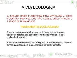 A VIA ECOLOGICA 
A GRANDE CRISE PLANETÁRIA ESTÁ ATRELADA A CRISE 
COGNITIVA UMA VEZ QUE NÃO CONSEGUIMOS ATINGIR O 
ESTADO DE HUMANIDADE 
PENSAMENTO ECOLOGIZADO 
É um pensamento complexo, capaz de tecer em conjunto os 
saberes e fazeres das sociedades humanas vinculando-os à 
realidade do mundo. 
É um pensamento que aspira à religação, tem na complexidade uma 
estratégia autocriativa e regeneradora do conhecimento. 
 