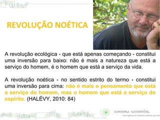 REVOLUÇÃO NOÉTICA 
A revolução ecológica - que está apenas começando - constitui 
uma inversão para baixo: não é mais a natureza que está a 
serviço do homem, é o homem que está a serviço da vida. 
A revolução noética - no sentido estrito do termo - constitui 
uma inversão para cima: não é mais o pensamento que está 
a serviço do homem, mas o homem que está a serviço do 
espírito. (HALÉVY, 2010: 84) 
 