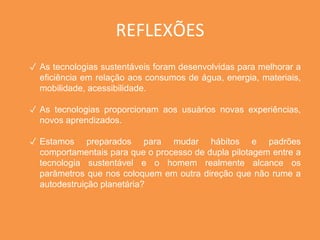 REFLEXÕES 
✓ As tecnologias sustentáveis foram desenvolvidas para melhorar a 
eficiência em relação aos consumos de água, energia, materiais, 
mobilidade, acessibilidade. 
✓ As tecnologias proporcionam aos usuários novas experiências, 
novos aprendizados. 
✓ Estamos preparados para mudar hábitos e padrões 
comportamentais para que o processo de dupla pilotagem entre a 
tecnologia sustentável e o homem realmente alcance os 
parâmetros que nos coloquem em outra direção que não rume a 
autodestruição planetária? 
 