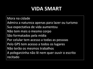 VIDA SMART 
Mora na cidade 
Admira a natureza apenas para lazer ou turismo 
Sua expectativa de vida aumentou 
Não tem mais o mesmo corpo 
São formatados pela mídia 
Por celular tem acesso a todas as pessoas 
Pelo GPS tem acesso a todos os lugares 
Não terão os mesmos trabalhos 
A polegarzinha não lê nem quer ouvir o escrito 
recitado 
 