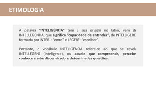 ETIMOLOGIA
A palavra “INTELIGÊNCIA” tem a sua origem no latim, vem de
INTELLEGENTIA, que significa “capacidade de entender”, de INTELLIGERE,
formada por INTER-: “entre” e LEGERE: “escolher”.
Portanto, o vocábulo INTELIGÊNCIA refere-se ao que se revela
INTELLEGENS (inteligente), ou aquele que compreende, percebe,
conhece e sabe discernir sobre determinadas questões.
 