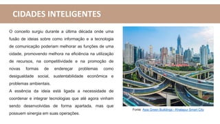 CIDADES INTELIGENTES
Fonte: Asia Green Buildings - Khalapur Smart City
O conceito surgiu durante a última década onde uma
fusão de ideias sobre como informação e a tecnologia
de comunicação poderiam melhorar as funções de uma
cidade, promovendo melhora na eficiência na utilização
de recursos, na competitividade e na promoção de
novas formas de endereçar problemas como
desigualdade social, sustentabilidade econômica e
problemas ambientais.
A essência da ideia está ligada a necessidade de
coordenar e integrar tecnologias que até agora vinham
sendo desenvolvidas de forma apartada, mas que
possuem sinergia em suas operações.
 