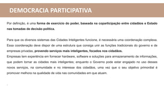 DEMOCRACIA PARTICIPATIVA
Por definição, é uma forma de exercício do poder, baseada na coparticipação entre cidadãos e Estado
nas tomadas de decisão política.
Para que os diversos sistemas das Cidades Inteligentes funcione, é necessária uma coordenação complexa.
Essa coordenação deve dispor de uma estrutura que consiga unir as funções tradicionais do governo e de
empresas privadas, provendo serviços mais inteligentes, focados nos cidadãos.
Empresas tem experiência em fornecer hardware, software e soluções para armazenamento de informações,
que podem tornar as cidades mais inteligentes; enquanto o Governo pode estar engajado no uso desses
novos serviços, na comunidade e no interesse dos cidadãos, uma vez que o seu objetivo primordial é
promover melhora na qualidade de vida nas comunidades em que atuam.
.
 