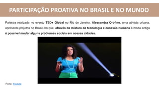 PARTICIPAÇÃO PROATIVA NO BRASIL E NO MUNDO
Fonte: Youtube
Palestra realizada no evento TEDx Global no Rio de Janeiro. Alessandra Orofino, uma ativista urbana,
apresenta projetos no Brasil em que, através da mistura de tecnologia e conexão humana à moda antiga
é possível mudar alguns problemas sociais em nossas cidades.
 