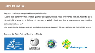 OPEN DATA
Segundo a definição da Open Knowledge Foundation:
“Dados são considerados abertos quando qualquer pessoa pode livremente usá-los, reutilizá-los e
redistribuí-los, estando sujeito a, no máximo, a exigência de creditar a sua autoria e compartilhar
pela mesma licença.”
Isso geralmente é realizado através da disponibilização de dados em formato aberto e sob uma licença aberta
Exemplo de Open Data no Brasil e no Mundo:
 