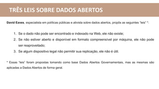 TRÊS LEIS SOBRE DADOS ABERTOS
David Eaves, especialista em políticas públicas e ativista sobre dados abertos, propôs as seguintes “leis” *:
1. Se o dado não pode ser encontrado e indexado na Web, ele não existe;
2. Se não estiver aberto e disponível em formato compreensível por máquina, ele não pode
ser reaproveitado;
3. Se algum dispositivo legal não permitir sua replicação, ele não é útil.
* Essas “leis” foram propostas tomando como base Dados Abertos Governamentais, mas as mesmas são
aplicadas a Dados Abertos de forma geral.
 