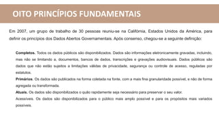 OITO PRINCÍPIOS FUNDAMENTAIS
Em 2007, um grupo de trabalho de 30 pessoas reuniu-se na Califórnia, Estados Unidos da América, para
definir os princípios dos Dados Abertos Governamentais. Após consenso, chegou-se a seguinte definição:
Completos. Todos os dados públicos são disponibilizados. Dados são informações eletronicamente gravadas, incluindo,
mas não se limitando a, documentos, bancos de dados, transcrições e gravações audiovisuais. Dados públicos são
dados que não estão sujeitos a limitações válidas de privacidade, segurança ou controle de acesso, reguladas por
estatutos.
Primários. Os dados são publicados na forma coletada na fonte, com a mais fina granularidade possível, e não de forma
agregada ou transformada.
Atuais. Os dados são disponibilizados o quão rapidamente seja necessário para preservar o seu valor.
Acessíveis. Os dados são disponibilizados para o público mais amplo possível e para os propósitos mais variados
possíveis.
 