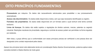 OITO PRINCÍPIOS FUNDAMENTAIS
Processáveis por máquina. Os dados são razoavelmente estruturados para possibilitar o seu processamento
automatizado.
Acesso não discriminatório. Os dados estão disponíveis a todos, sem que seja necessária identificação ou registro.
Formatos não proprietários. Os dados estão disponíveis em um formato sobre o qual nenhum ente tenha controle
exclusivo.
Livres de licenças. Os dados não estão sujeitos a regulações de direitos autorais, marcas, patentes ou segredo
industrial. Restrições razoáveis de privacidade, segurança e controle de acesso podem ser permitidas na forma regulada
por estatutos.
Além disso, o grupo afirmou que a conformidade com esses princípios precisa ser verificável e uma pessoa deve ser
designada como contato responsável pelos dados.
Apesar dos princípios terem sido elaborados tendo em consideração Dados Abertos Governamentais, podemos aplicar estes
conceitos também a Dados Abertos de modo geral.
 