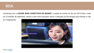 SEUL
Conhecida com a CIDADE MAIS CONECTADA DO MUNDO, a capital da Coreia do Sul em 2014 tinha o total
de 10 milhões de habitantes, sendo o case mais inspirador sobre a utilização de tecnologias para facilitar a vida
em megalópoles.
Fonte: Youtube
 
