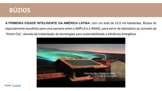 A PRIMEIRA CIDADE INTELIGENTE DA AMÉRICA LATINA, com um total de 23,5 mil habitantes, Búzios foi
especialmente escolhida para uma parceria entre a AMPLA e a ANAEL para servir de laboratório ao conceito de
“Smart City”, através da implantação de tecnologias para sustentabilidade e eficiência energética.
BÚZIOS
Fonte: Youtube
 