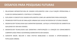 DESAFIOS PARA PESQUISAS FUTURAS
1. RELACIONAR INFRAESTRUTURA DE CIDADES INTELIGENTES COM A SUA FUNÇÃO OPERACIONAL E
PLANO DE GERENCIAMENTO, CONTROLE E OTIMIZAÇÃO;
2. EXPLORAR O CONCEITO DE CIDADES INTELIGENTES COMO UM LABORATORIO PARA A INOVAÇÃO;
3. PROMOVER PORTFOLIOS DE SIMULAÇÃO URBANA QUE AUXILIE NO DESIGN DE FUTURAS CIDADES;
4. DESENVOLVER TECNOLOGIAS QUE GARANTAM EQUIDADE, JUSTIÇA E A PERCEPÇÃO DE AUMENTO DA
QUALIDADE DE VIDA NAS CIDADES;
5. DESENVOLVER TECNOLOGIAS QUE GARANTAM A PARTICIPAÇÃO E A CRIAÇÃO DE CONHECIMENTO
COMPARTILHADO PARA A GOVERNANÇA DEMOCRATICA EM CIDADES;
6. GARANTIR MAIOR, MELHOR E MAIS EFETIVA MOBILIDADE E ACESSO A OPORTUNIDADES A
POPULAÇÃO URBANA.
 