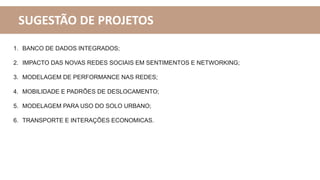 SUGESTÃO DE PROJETOS
1. BANCO DE DADOS INTEGRADOS;
2. IMPACTO DAS NOVAS REDES SOCIAIS EM SENTIMENTOS E NETWORKING;
3. MODELAGEM DE PERFORMANCE NAS REDES;
4. MOBILIDADE E PADRÕES DE DESLOCAMENTO;
5. MODELAGEM PARA USO DO SOLO URBANO;
6. TRANSPORTE E INTERAÇÕES ECONOMICAS.
 