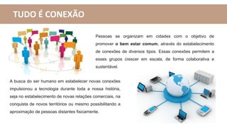 TUDO É CONEXÃO
Pessoas se organizam em cidades com o objetivo de
promover o bem estar comum, através do estabelecimento
de conexões de diversos tipos. Essas conexões permitem a
esses grupos crescer em escala, de forma colaborativa e
sustentável.
A busca do ser humano em estabelecer novas conexões
impulsionou a tecnologia durante toda a nossa história,
seja no estabelecimento de novas relações comerciais, na
conquista de novos territórios ou mesmo possibilitando a
aproximação de pessoas distantes fisicamente.
 