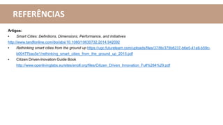 Artigos:
• Smart Cities: Definitions, Dimensions, Performance, and Initiatives
http://www.tandfonline.com/doi/abs/10.1080/10630732.2014.942092
• Rethinking smart cities from the ground up https://ugc.futurelearn.com/uploads/files/37/8b/378b8237-b6e5-41e8-b59c-
b00477bac5e1/rethinking_smart_cities_from_the_ground_up_2015.pdf
• Citizen Driven-Inovation Guide Book
http://www.openlivinglabs.eu/sites/enoll.org/files/Citizen_Driven_Innovation_Full%284%29.pdf
REFERÊNCIAS
 