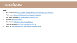 REFERÊNCIAS
Sites:
 IBM Smarter Cities http://www.ibm.com/smarterplanet/br/pt/smarter_cities/overview/
 Future Learn https://www.futurelearn.com/courses/smart-cities
 Asia Green Buildings http://www.asiagreenbuildings.com/
 IES Cities http://iescities.eu/
 Cities Unloked http://www.citiesunlocked.org.uk/
 The Smart Urbanist http://www.smarturbanism.org.uk/
 Nesta UK http://www.nesta.org.uk/blog/smart-cities-and-china
 