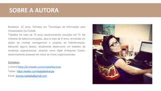 SOBRE A AUTORA
Brasileira, 32 anos, formada em Tecnologia da Informação pela
Universidade Da Cidade.
Trabalha há mais de 10 anos desenvolvendo soluções em TI. Na
indústria de telecomunicações, atua a mais de 8 anos, envolvida em
ações de change management e projetos de transformação,
liderando alguns destes. Atualmente desenvolve um trabalho de
mudança organizacional, atuando como Agile Enterprise Coach,
desenvolvendo pessoas em todos os níveis organizacionais.
Contatos:
Linkeind:https://br.linkedin.com/in/isabellaararipe
Twitter: https://twitter.com/IsabellaAraripe
Email: araripe.isabella@gmail.com
 