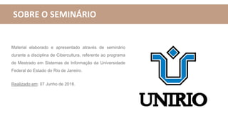 SOBRE O SEMINÁRIO
Material elaborado e apresentado através de seminário
durante a disciplina de Cibercultura, referente ao programa
de Mestrado em Sistemas de Informação da Universidade
Federal do Estado do Rio de Janeiro.
Realizado em: 07 Junho de 2016.
 