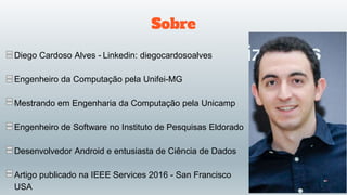 Sobre
Diego Cardoso Alves - Linkedin: diegocardosoalves
Engenheiro da Computação pela Unifei-MG
Mestrando em Engenharia da Computação pela Unicamp
Engenheiro de Software no Instituto de Pesquisas Eldorado
Desenvolvedor Android e entusiasta de Ciência de Dados
Artigo publicado na IEEE Services 2016 - San Francisco
USA
 
