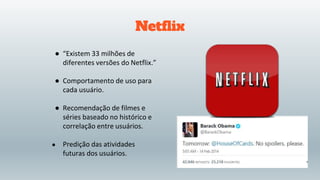 Netflix
● “Existem 33 milhões de
diferentes versões do Netflix.”
● Comportamento de uso para
cada usuário.
● Recomendação de filmes e
séries baseado no histórico e
correlação entre usuários.
● Predição das atividades
futuras dos usuários.
 