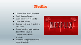 Netflix
● Quando você pausa e retorna.
● Quais dias você assiste.
● Quais horários você assiste.
● Onde você assiste.
● Quando você para de assistir a
uma série.
● Tempo que leva para procura
de um filme e qual o
comportamento nesta
procura.
● Melhores categorias que você
gosta de assistir.
 