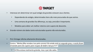 • Interesse em determinar em qual estágio da gravidez estavam seus clientes.
• Dependendo do estágio, determinados itens são mais procurados do que outros.
• Uma semana de gravidez faz diferença, ou seja, precisão é importante.
• Modelos para obter um melhor retorno com cupons de desconto.
• Grande número de dados tanto estruturados quanto não estruturados.
• Pró: Entregar ofertas altamente direcionadas.
• Contra: “Minha filha recebeu isso pelo correio! Ela ainda está no segundo grau, e vocês ficam
enviando para ela cupons para roupas de bebê e berços?!?!”
• A filha estava realmente grávida, mas o pai não sabia.
 