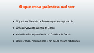 O que essa palestra vai ser
★ O que é um Cientista de Dados e qual sua importância
★ Cases envolvendo Ciência de Dados
★ As habilidades esperadas de um Cientista de Dados
★ Onde procurar recursos para ir em busca dessas habilidades
 