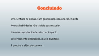 Concluindo
Um cientista de dados é um generalista, não um especialista
Muitas habilidades não triviais para estudar.
Inúmeras oportunidades de criar impacto.
Extremamente desafiador, muito divertido.
É preciso ir além do comum !
 