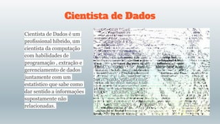 Cientista de Dados
Cientista de Dados é um
profissional híbrido, um
cientista da computação
com habilidades de
programação , extração e
gerenciamento de dados
juntamente com um
estatístico que sabe como
dar sentido a informações
supostamente não
relacionadas.
 
