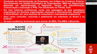 Curriculum
• Graduado em Administração de Empresas com ênfase em Comércio Exterior,
Pós-Graduado em Gestão Estratégica de Organizações, MBA em Negociação,
Mestrado em Administração e Negócios; Doutor em Administração,
Comunicação e Educação e PHD, Pós Doutorado na Flórida, EUA.
• Em meu histórico profissional, conto com passagens na área estratégica
empresarial em diversas organizações nacionais e internacionais. Atualmente
é Sócio-Diretor em uma empresa de consultoria e treinamento empresarial.
• Atuo como consultor, colunista e palestrante em empresas no Brasil e no
Exterior.
• Na área acadêmica lecionando para alunos de MBA, Pós-MBA e Mestrado.
 