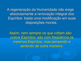 A regeneração da Humanidade não exigeA regeneração da Humanidade não exige
absolutamente a renovação integral dosabsolutamente a renovação integral dos
Espíritos: basta uma modificação em suasEspíritos: basta uma modificação em suas
disposiçõesdisposições morais.morais.
Assim, nem sempre os que voltam sãoAssim, nem sempre os que voltam são
outros Espíritos; são com freqüência osoutros Espíritos; são com freqüência os
mesmos Espíritos, mas pensando emesmos Espíritos, mas pensando e
sentindo de outrasentindo de outra maneira.maneira.
 