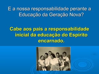 E a nossa responsabilidade perante aE a nossa responsabilidade perante a
Educação da Geração NovaEducação da Geração Nova??
Cabe aos pais a responsabilidadeCabe aos pais a responsabilidade
inicial da educação do Espíritoinicial da educação do Espírito
encarnado.encarnado.
 