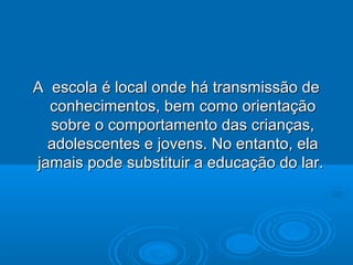 A escola é local onde há transmissão deA escola é local onde há transmissão de
conhecimentos, bem como orientaçãoconhecimentos, bem como orientação
sobre o comportamento das crianças,sobre o comportamento das crianças,
adolescentes e jovens. No entanto, elaadolescentes e jovens. No entanto, ela
jamais pode substituir a educação do lar.jamais pode substituir a educação do lar.
 
