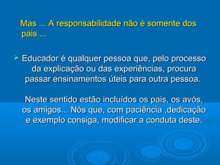 Mas ... A responsabilidade não é somente dosMas ... A responsabilidade não é somente dos
pais ...pais ...
 Educador é qualquer pessoa que, pelo processoEducador é qualquer pessoa que, pelo processo
da explicação ou das experiências, procurada explicação ou das experiências, procura
passar ensinamentos úteis para outra pessoa.passar ensinamentos úteis para outra pessoa.
Neste sentido estão incluídos os pais, os avós,Neste sentido estão incluídos os pais, os avós,
os amigos... Nós que, com paciência ,dedicaçãoos amigos... Nós que, com paciência ,dedicação
e exemplo consiga, modificar a conduta deste.e exemplo consiga, modificar a conduta deste.
 