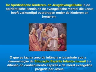 De Spiritistische Kinderen- en JeugdevangelisatieDe Spiritistische Kinderen- en Jeugdevangelisatie is deis de
spiritistische kennis en de evangelische moraal die Jezusspiritistische kennis en de evangelische moraal die Jezus
heeft verkondigd overdragen onder de kinderen enheeft verkondigd overdragen onder de kinderen en
jongeren.jongeren.
O que se faz na área da infância e juventude sob aO que se faz na área da infância e juventude sob a
denominação dedenominação de Educação Espírita Infanto-JuvenilEducação Espírita Infanto-Juvenil é aé a
difusão do conhecimento espírita e da moral evangélicadifusão do conhecimento espírita e da moral evangélica
pregada por Jesus.pregada por Jesus.
 