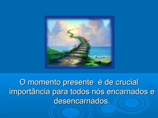 O momento presente é de crucialO momento presente é de crucial
importância para todos nós encarnados eimportância para todos nós encarnados e
desencarnados.desencarnados.
 