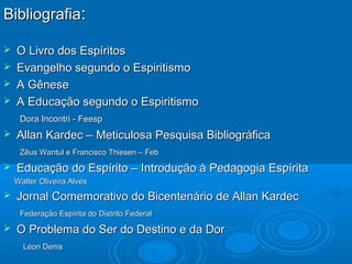 BibliografiaBibliografia::
 O Livro dos EspíritosO Livro dos Espíritos
 Evangelho segundo o EspiritismoEvangelho segundo o Espiritismo
 A GêneseA Gênese
 A Educação segundo o EspiritismoA Educação segundo o Espiritismo
Dora Incontri - FeespDora Incontri - Feesp
 Allan Kardec – Meticulosa Pesquisa BibliográficaAllan Kardec – Meticulosa Pesquisa Bibliográfica
Zêus Wantul e Francisco Thiesen – FebZêus Wantul e Francisco Thiesen – Feb
 Educação do Espírito – Introdução à Pedagogia EspíritaEducação do Espírito – Introdução à Pedagogia Espírita
Walter Oliveira AlvesWalter Oliveira Alves
 Jornal Comemorativo do Bicentenário de Allan KardecJornal Comemorativo do Bicentenário de Allan Kardec
Federação Espírita do Distrito FederalFederação Espírita do Distrito Federal
 O Problema do Ser do Destino e da DorO Problema do Ser do Destino e da Dor
Léon DenisLéon Denis
 