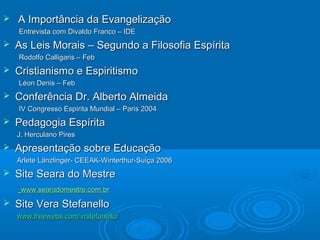  A Importância da EvangelizaçãoA Importância da Evangelização
Entrevista com Divaldo Franco – IDEEntrevista com Divaldo Franco – IDE
 As Leis Morais – Segundo a Filosofia EspíritaAs Leis Morais – Segundo a Filosofia Espírita
Rodolfo Calligaris – FebRodolfo Calligaris – Feb
 Cristianismo e EspiritismoCristianismo e Espiritismo
Léon Denis – FebLéon Denis – Feb
 Conferência Dr. Alberto AlmeidaConferência Dr. Alberto Almeida
IV Congresso Espírita Mundial – Paris 2004IV Congresso Espírita Mundial – Paris 2004
 Pedagogia EspíritaPedagogia Espírita
J. Herculano PiresJ. Herculano Pires
 Apresentação sobre EducaçãoApresentação sobre Educação
ArleteArlete Länzlinger- CEEAK-Winterthur-Suíça 2006Länzlinger- CEEAK-Winterthur-Suíça 2006
 Site Seara do MestreSite Seara do Mestre
www.searadomestre.com.brwww.searadomestre.com.br
 Site Vera StefanelloSite Vera Stefanello
www.freewebs.comwww.freewebs.com/vrstefanello//vrstefanello/
 