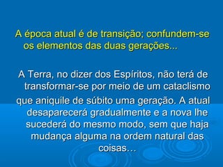 A época atual é de transição; confundem-seA época atual é de transição; confundem-se
os elementos das duas gerações...os elementos das duas gerações...
A Terra, no dizer dos Espíritos, não terá deA Terra, no dizer dos Espíritos, não terá de
transformar-se por meio de um cataclismotransformar-se por meio de um cataclismo
que aniquile de súbito uma geração. A atualque aniquile de súbito uma geração. A atual
desaparecerá gradualmente e a nova lhedesaparecerá gradualmente e a nova lhe
sucederá do mesmo modo, sem que hajasucederá do mesmo modo, sem que haja
mudançamudança alguma na ordem natural dasalguma na ordem natural das
coisas…coisas…
 
