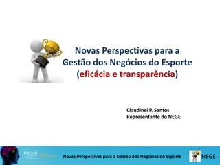 Novas Perspectivas para a
Gestão dos Negócios do Esporte
(eficácia e transparência)
Novas Perspectivas para a Gestão dos Negócios do Esporte
Claudinei P. Santos
Representante do NEGE
 