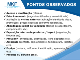 PONTOS OBSERVADOS
ü Acesso / sinalização (placas).
ü Estacionamento (vagas identificadas / acessibilidade).
ü Avaliação da vitrine externa (aplicação identidade visual,
promoções, preços expostos conforme legislação).
ü Abordagem inicial do vendedor (tempo de abordagem,
cumprimentos etc).
ü Exposição interna de produtos / layout (organização,
limpeza etc).
ü Provador (privacidade, quantidade, itens dispostos etc).
ü Ambiente (conforto, som ambiente, temperatura, toaletes
etc).
ü Equipe (postura, uniforme, identificação, apresentação
etc).
ü Produto ou serviço em si.
 